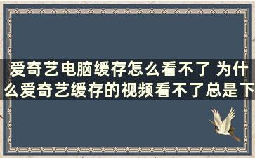 爱奇艺电脑缓存怎么看不了 为什么爱奇艺缓存的视频看不了总是下载文件不存在